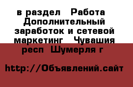  в раздел : Работа » Дополнительный заработок и сетевой маркетинг . Чувашия респ.,Шумерля г.
